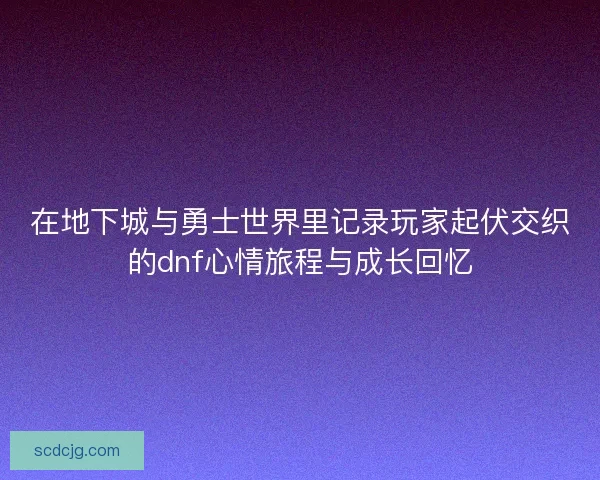 在地下城与勇士世界里记录玩家起伏交织的dnf心情旅程与成长回忆