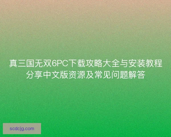 真三国无双6PC下载攻略大全与安装教程分享中文版资源及常见问题解答