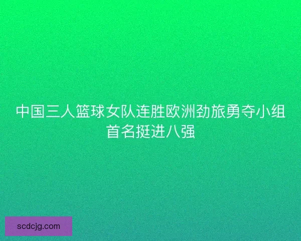 中国三人篮球女队连胜欧洲劲旅勇夺小组首名挺进八强