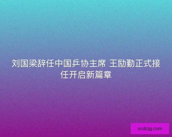 刘国梁辞任中国乒协主席 王励勤正式接任开启新篇章