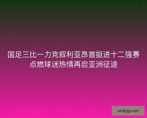 国足三比一力克叙利亚昂首挺进十二强赛点燃球迷热情再启亚洲征途