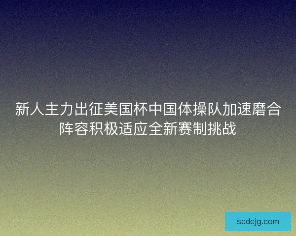新人主力出征美国杯中国体操队加速磨合阵容积极适应全新赛制挑战