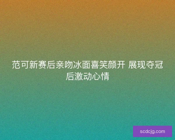 范可新赛后亲吻冰面喜笑颜开 展现夺冠后激动心情