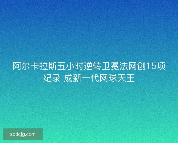 阿尔卡拉斯五小时逆转卫冕法网创15项纪录 成新一代网球天王