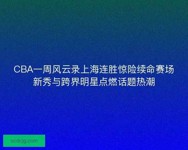 CBA一周风云录上海连胜惊险续命赛场新秀与跨界明星点燃话题热潮