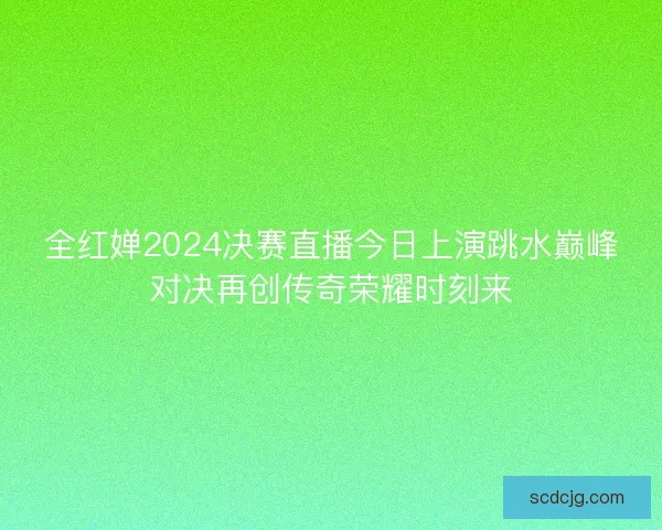 全红婵2024决赛直播今日上演跳水巅峰对决再创传奇荣耀时刻来