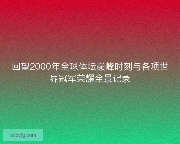 回望2000年全球体坛巅峰时刻与各项世界冠军荣耀全景记录