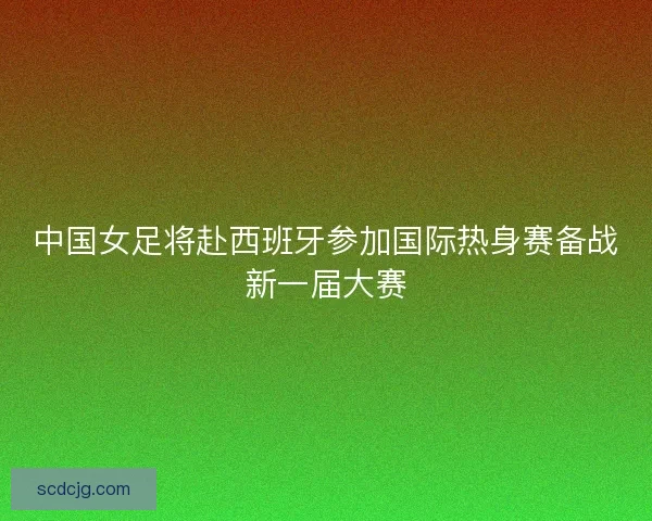 中国女足将赴西班牙参加国际热身赛备战新一届大赛