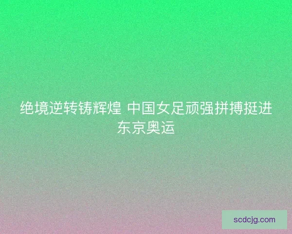 绝境逆转铸辉煌 中国女足顽强拼搏挺进东京奥运