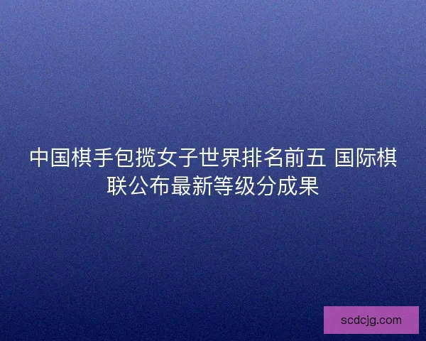 中国棋手包揽女子世界排名前五 国际棋联公布最新等级分成果