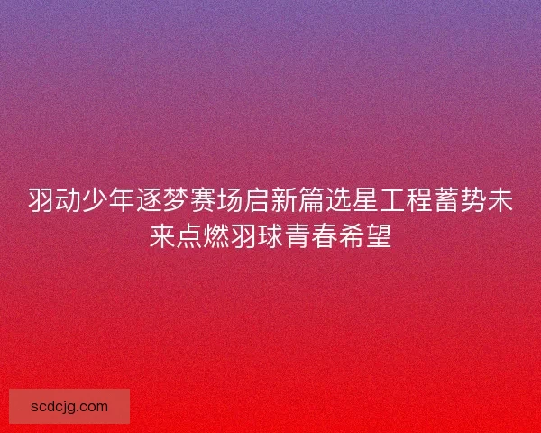羽动少年逐梦赛场启新篇选星工程蓄势未来点燃羽球青春希望