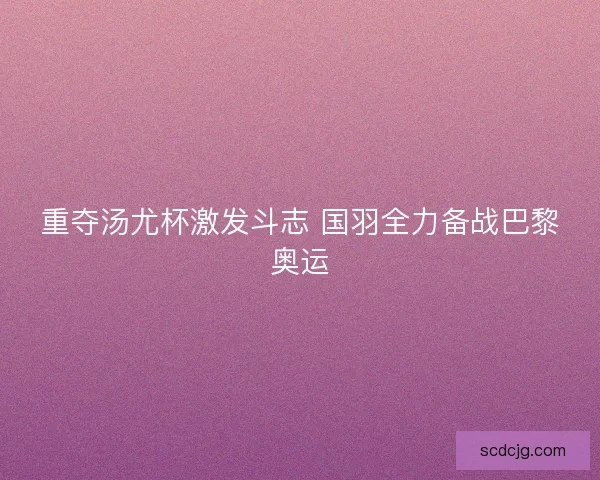 重夺汤尤杯激发斗志 国羽全力备战巴黎奥运