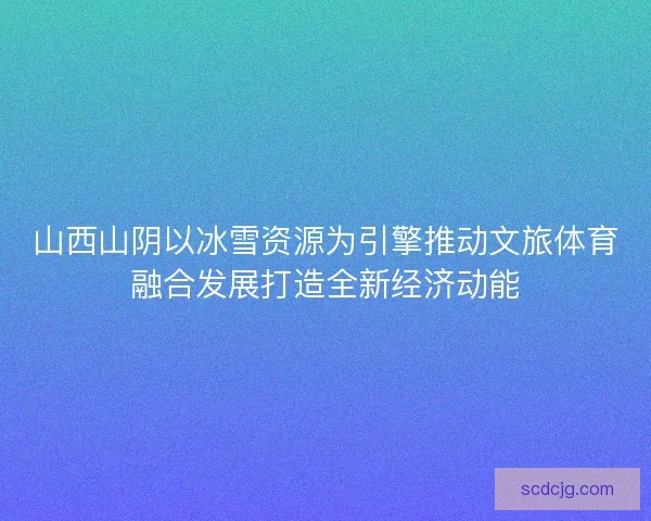 山西山阴以冰雪资源为引擎推动文旅体育融合发展打造全新经济动能